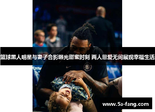 篮球黑人明星与妻子合影曝光甜蜜时刻 两人恩爱无间展现幸福生活