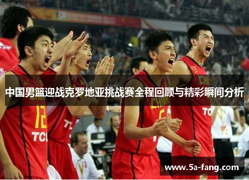 中国男篮迎战克罗地亚挑战赛全程回顾与精彩瞬间分析