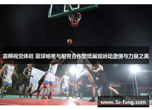 震撼视觉体验 篮球明星与耐克合作壁纸展现运动激情与力量之美
